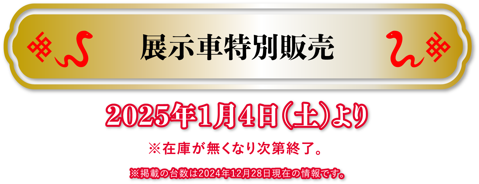 展示車特別販売2025年1月4日(土)より※在庫が無くなり次第終了。 ※掲載の台数は2024年12月28日現在の情報です。