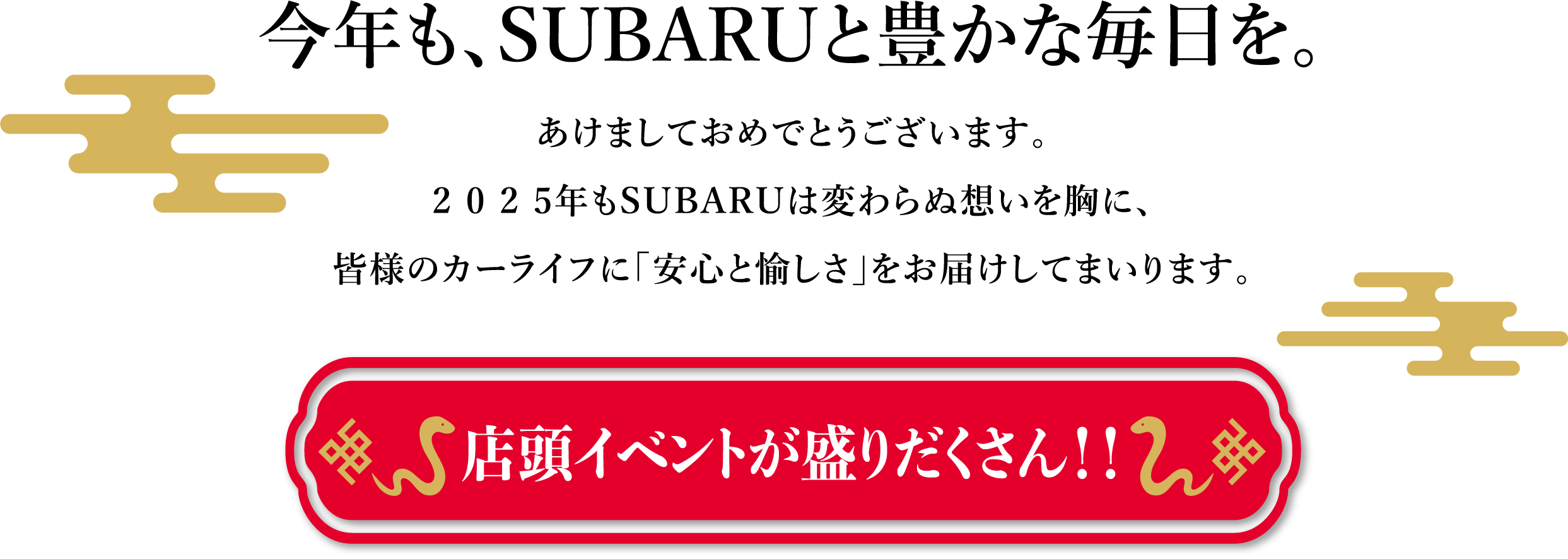 今年も、SUBARUと豊かな毎日を。あけましておめでとうございます。2025年もSUBARUは変わらぬ想いを胸に、皆様のカーライフに「安心と愉しさ」をお届けしてまいります。店頭イベントが盛りだくさん！！