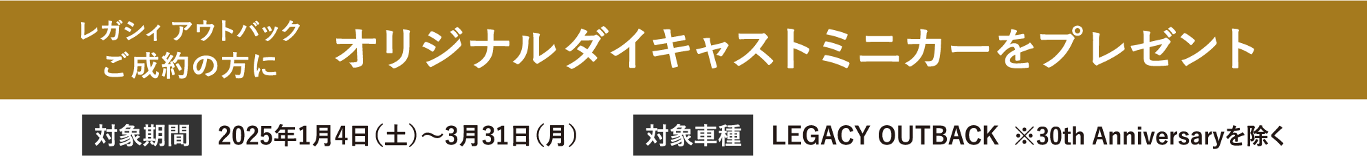 レガシィ アウトバックご成約の方にオリジナルダイキャストミニカーをプレゼント　対象期間2025年1月4日（土）～3月31日（月）、対象車種LEGACY OUTBACK  ※30th Anniversaryを除く