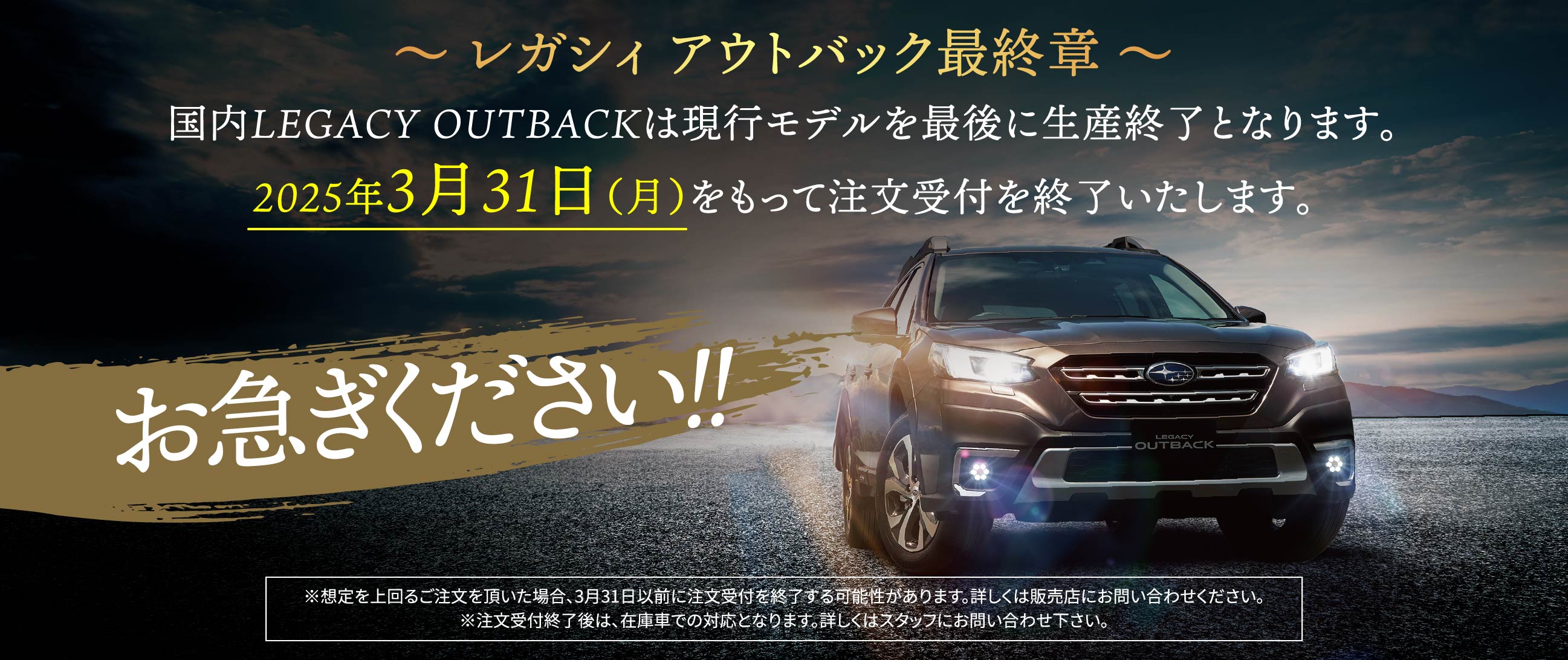 レガシィ アウトバック最終章.国内LEGACY OUTBACKは現行モデルを最後に生産終了となり、3/31（月）をもって注文受付終了となります。お急ぎください※想定を上回るご注文を頂いた場合、3月31日以前に注文受付を終了する可能性があります。詳しくは販売店にお問い合わせください。※注文受付終了後は、在庫車での対応となります。詳しくはスタッフにお問い合わせ下さい。