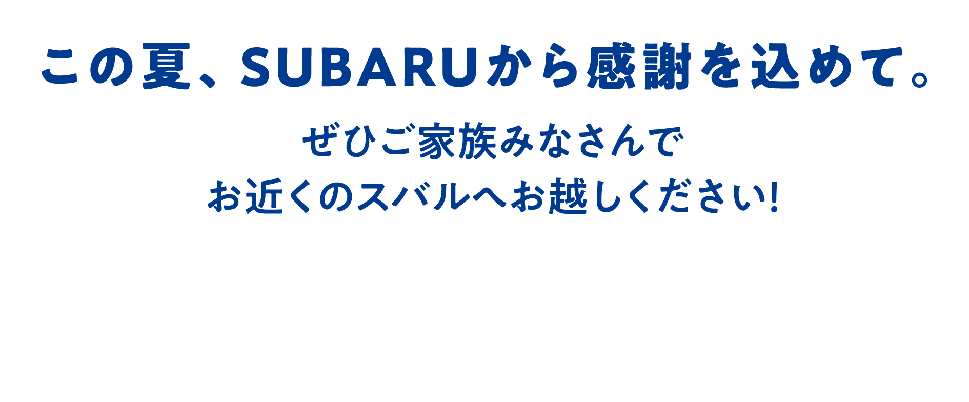 この夏、SUBARUから感謝を込めて。ぜひご家族みなさんでお近くのスバルへお越しください！