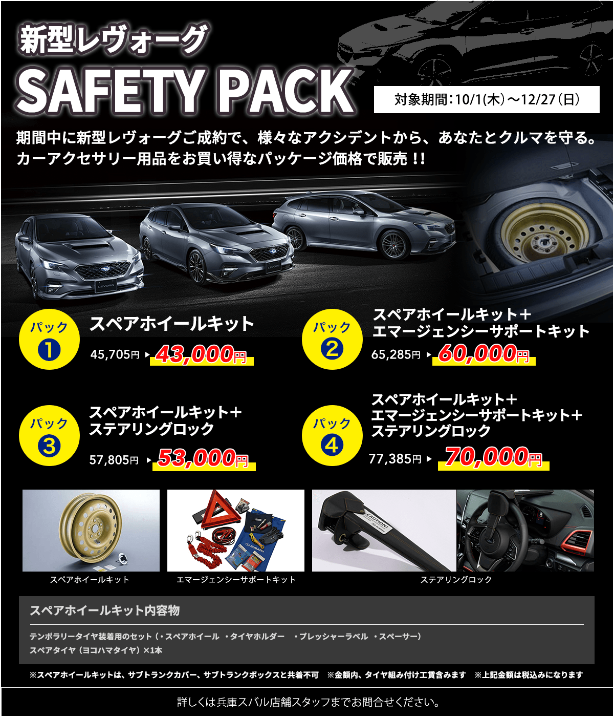 新型レヴォーグ SAFETY PACK 対象期間:10/1(木)~12/27(日)パック1 スペアホイールキット 45,705円→43,000円 パック2 スペアホイールキット+エマージェンシーサポートキット 65,285円→60,000円 パック3 スペアホイールキット+ステアリングロック 57,805円→53,000円 パック4 スペアホイールキット+エマージェンシーサポートキット+ステアリングロック 77,385円→70,000円 スペアホイールキット内容物 テンポラリータイヤ装着用のセット(・スペアホイール・タイヤホルダー・プレッシャーラベル・スペーサー)スペアタイヤ(ヨコハマタイヤ)×1本 ※スペアホイールキットは、サブトランクカバー、サブトランクボックスと共着不可 ※金額内、タイヤ組み付け工賃含みます ※上記金額は税込みになります 詳しくは兵庫スバル店舗スタッフまでお問合せください。