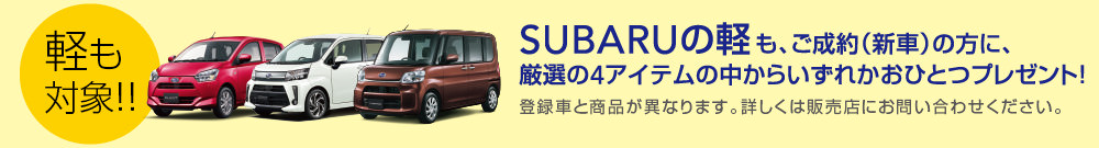 軽も対象!! SUBARUの軽も、ご成約（新車）の方に、厳選の4アイテムの中からいずれかおひとつプレゼント！登録車と商品が異なります。詳しくは販売店にお問い合わせください。